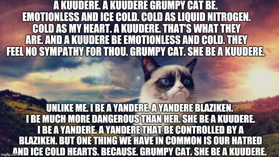 Grumpy Cat the Kuudere.  | A KUUDERE. A KUUDERE GRUMPY CAT BE. EMOTIONLESS AND ICE COLD. COLD AS LIQUID NITROGEN. COLD AS MY HEART. A KUUDERE. THAT'S WHAT THEY ARE. AND A KUUDERE BE EMOTIONLESS AND COLD. THEY FEEL NO SYMPATHY FOR THOU. GRUMPY CAT. SHE BE A KUUDERE. UNLIKE ME. I BE A YANDERE. A YANDERE BLAZIKEN. I BE MUCH MORE DANGEROUS THAN HER. SHE BE A KUUDERE. I BE A YANDERE. A YANDERE THAT BE CONTROLLED BY A BLAZIKEN. BUT ONE THING WE HAVE IN COMMON IS OUR HATRED AND ICE COLD HEARTS. BECAUSE. GRUMPY CAT. SHE BE A KUUDERE. | image tagged in motivational grumpy cat,poetry | made w/ Imgflip meme maker