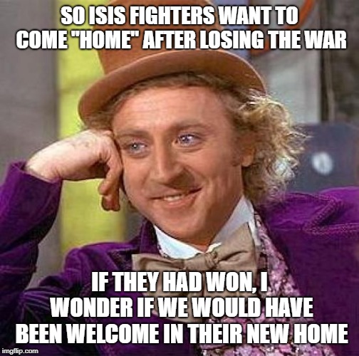 Creepy Condescending Wonka Meme | SO ISIS FIGHTERS WANT TO COME "HOME" AFTER LOSING THE WAR; IF THEY HAD WON, I WONDER IF WE WOULD HAVE BEEN WELCOME IN THEIR NEW HOME | image tagged in memes,creepy condescending wonka | made w/ Imgflip meme maker