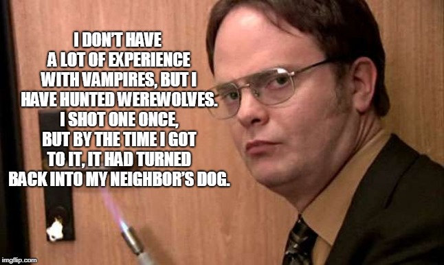 Dwightisms | I DON’T HAVE A LOT OF EXPERIENCE WITH VAMPIRES, BUT I HAVE HUNTED WEREWOLVES. I SHOT ONE ONCE, BUT BY THE TIME I GOT TO IT, IT HAD TURNED BACK INTO MY NEIGHBOR’S DOG. | image tagged in dwight schrute,vampires | made w/ Imgflip meme maker
