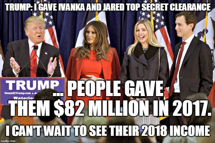 Trump: I gave Ivanka and Jared TOP SECRET clearance | TRUMP: I GAVE IVANKA AND JARED TOP SECRET CLEARANCE; ... PEOPLE GAVE THEM $82 MILLION IN 2017. I CAN'T WAIT TO SEE THEIR 2018 INCOME | image tagged in security clearance,top secret,trump,ivanka trump,jared kushner,nepotism | made w/ Imgflip meme maker