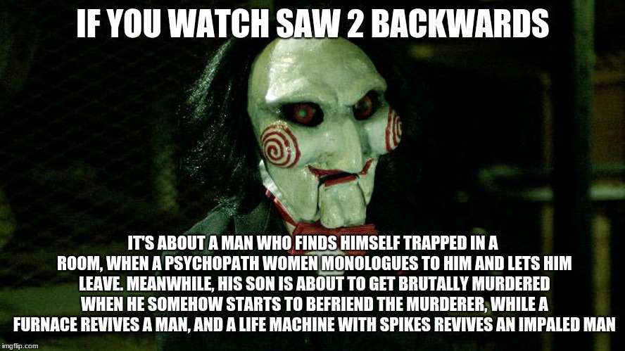 My God | IF YOU WATCH SAW 2 BACKWARDS; IT'S ABOUT A MAN WHO FINDS HIMSELF TRAPPED IN A ROOM, WHEN A PSYCHOPATH WOMEN MONOLOGUES TO HIM AND LETS HIM LEAVE. MEANWHILE, HIS SON IS ABOUT TO GET BRUTALLY MURDERED WHEN HE SOMEHOW STARTS TO BEFRIEND THE MURDERER, WHILE A FURNACE REVIVES A MAN, AND A LIFE MACHINE WITH SPIKES REVIVES AN IMPALED MAN | image tagged in movies backwards | made w/ Imgflip meme maker