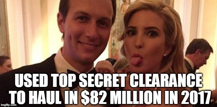 Ivanka and Jared used TOP SECRET Clearance to haul in $82 Million in 2017 | USED TOP SECRET CLEARANCE TO HAUL IN $82 MILLION IN 2017 | image tagged in ivanka trump,jared kushner,national security,security clearance,trump | made w/ Imgflip meme maker