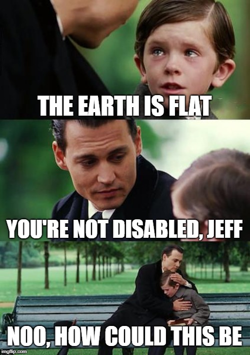 Finding Neverland Meme | THE EARTH IS FLAT; YOU'RE NOT DISABLED, JEFF; NOO, HOW COULD THIS BE | image tagged in memes,finding neverland | made w/ Imgflip meme maker