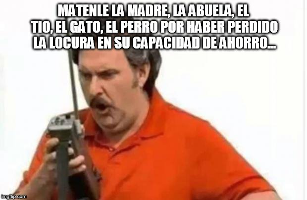 pablo escobar | MATENLE LA MADRE, LA ABUELA, EL TIO, EL GATO, EL PERRO POR HABER PERDIDO LA LOCURA EN SU CAPACIDAD DE AHORRO... | image tagged in pablo escobar | made w/ Imgflip meme maker