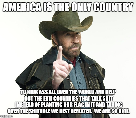 America is tough | AMERICA IS THE ONLY COUNTRY; TO KICK ASS ALL OVER THE WORLD AND HELP OUT THE EVIL COUNTRIES THAT TALK SHIT INSTEAD OF PLANTING OUR FLAG IN IT AND TAKING OVER THE SHITHOLE WE JUST DEFEATED.  WE ARE SO NICE. | image tagged in chuck kick ass norris,america,hell yeah | made w/ Imgflip meme maker