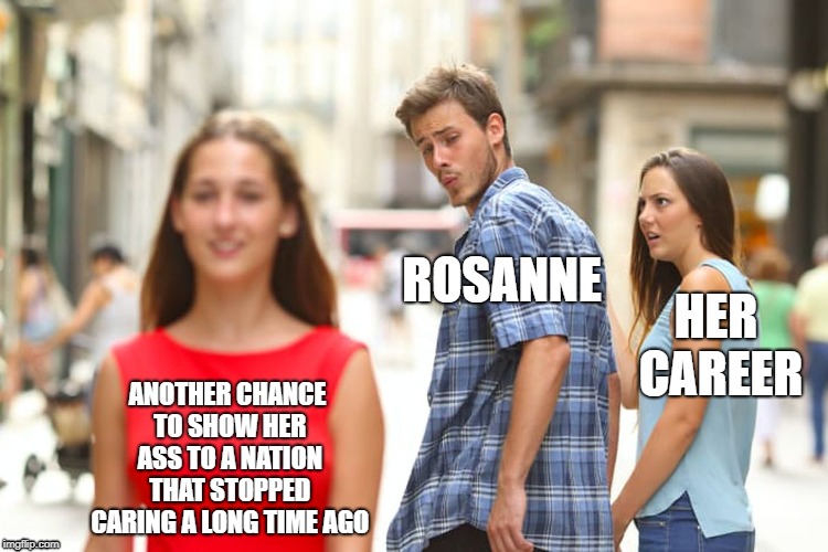 Shut Up
Rosanne | ROSANNE; HER CAREER; ANOTHER CHANCE TO SHOW HER ASS TO A NATION THAT STOPPED CARING A LONG TIME AGO | image tagged in memes,distracted boyfriend,rosanne | made w/ Imgflip meme maker