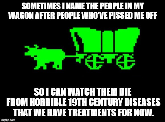 Oregon trail | SOMETIMES I NAME THE PEOPLE IN MY WAGON AFTER PEOPLE WHO'VE PISSED ME OFF; SO I CAN WATCH THEM DIE FROM HORRIBLE 19TH CENTURY DISEASES THAT WE HAVE TREATMENTS FOR NOW. | image tagged in oregon trail | made w/ Imgflip meme maker