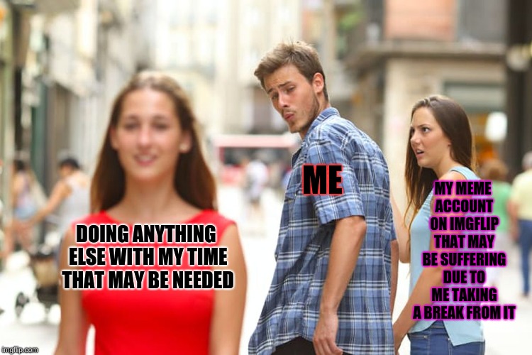 Distracted Boyfriend Meme | MY MEME ACCOUNT ON IMGFLIP THAT MAY BE SUFFERING DUE TO ME TAKING A BREAK FROM IT; ME; DOING ANYTHING ELSE WITH MY TIME THAT MAY BE NEEDED | image tagged in memes,distracted boyfriend | made w/ Imgflip meme maker