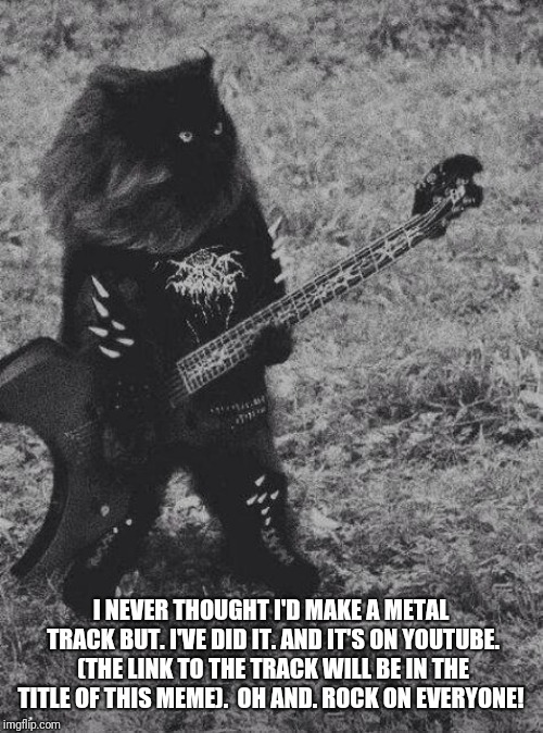 (https://youtu.be/ZTWIQKtMxVk) | I NEVER THOUGHT I'D MAKE A METAL TRACK BUT. I'VE DID IT. AND IT'S ON YOUTUBE. (THE LINK TO THE TRACK WILL BE IN THE TITLE OF THIS MEME).  OH AND. ROCK ON EVERYONE! | image tagged in black metal cat,blaze the blaziken | made w/ Imgflip meme maker