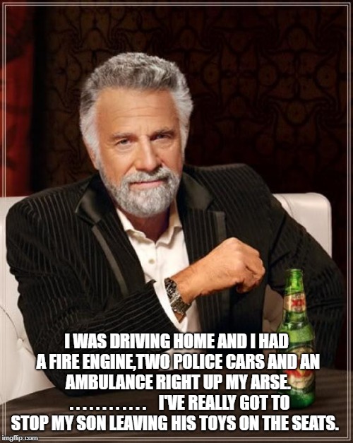 The Most Interesting Man In The World | I WAS DRIVING HOME AND I HAD A FIRE ENGINE,TWO POLICE CARS AND AN AMBULANCE RIGHT UP MY ARSE. 
.
.
.
.
.
.
.
.
.
.
.
.


 I'VE REALLY GOT TO STOP MY SON LEAVING HIS TOYS ON THE SEATS. | image tagged in memes,the most interesting man in the world | made w/ Imgflip meme maker