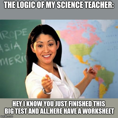 Unhelpful High School Teacher Meme |  THE LOGIC OF MY SCIENCE TEACHER:; HEY I KNOW YOU JUST FINISHED THIS BIG TEST AND ALL,HERE HAVE A WORKSHEET | image tagged in memes,unhelpful high school teacher | made w/ Imgflip meme maker
