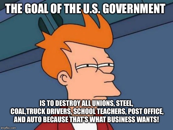 Futurama Fry Meme | THE GOAL OF THE U.S. GOVERNMENT; IS TO DESTROY ALL UNIONS, STEEL, COAL,TRUCK DRIVERS, SCHOOL TEACHERS, POST OFFICE, AND AUTO BECAUSE THAT’S WHAT BUSINESS WANTS! | image tagged in memes,futurama fry | made w/ Imgflip meme maker