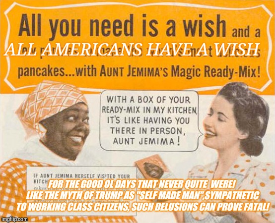 aunt jemima ad | ALL AMERICANS HAVE A WISH FOR THE GOOD OL DAYS THAT NEVER QUITE  WERE! LIKE THE MYTH OF TRUMP AS "SELF MADE MAN",SYMPATHETIC TO WORKING CLAS | image tagged in aunt jemima ad | made w/ Imgflip meme maker