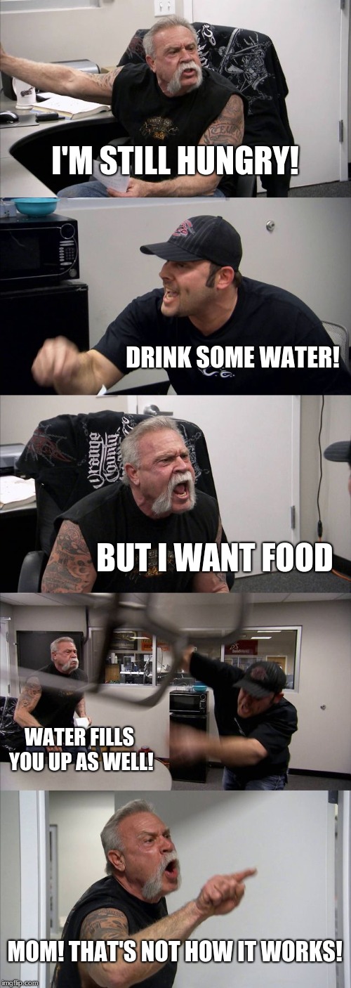 American Chopper Argument Meme |  I'M STILL HUNGRY! DRINK SOME WATER! BUT I WANT FOOD; WATER FILLS YOU UP AS WELL! MOM! THAT'S NOT HOW IT WORKS! | image tagged in memes,american chopper argument | made w/ Imgflip meme maker