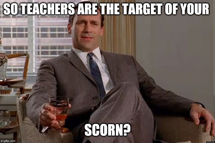 madmen | SO TEACHERS ARE THE TARGET OF YOUR SCORN? | image tagged in madmen | made w/ Imgflip meme maker