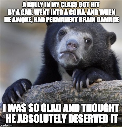 Confession Bear Meme | A BULLY IN MY CLASS GOT HIT BY A CAR, WENT INTO A COMA, AND WHEN HE AWOKE, HAD PERMANENT BRAIN DAMAGE; I WAS SO GLAD AND THOUGHT HE ABSOLUTELY DESERVED IT | image tagged in memes,confession bear | made w/ Imgflip meme maker
