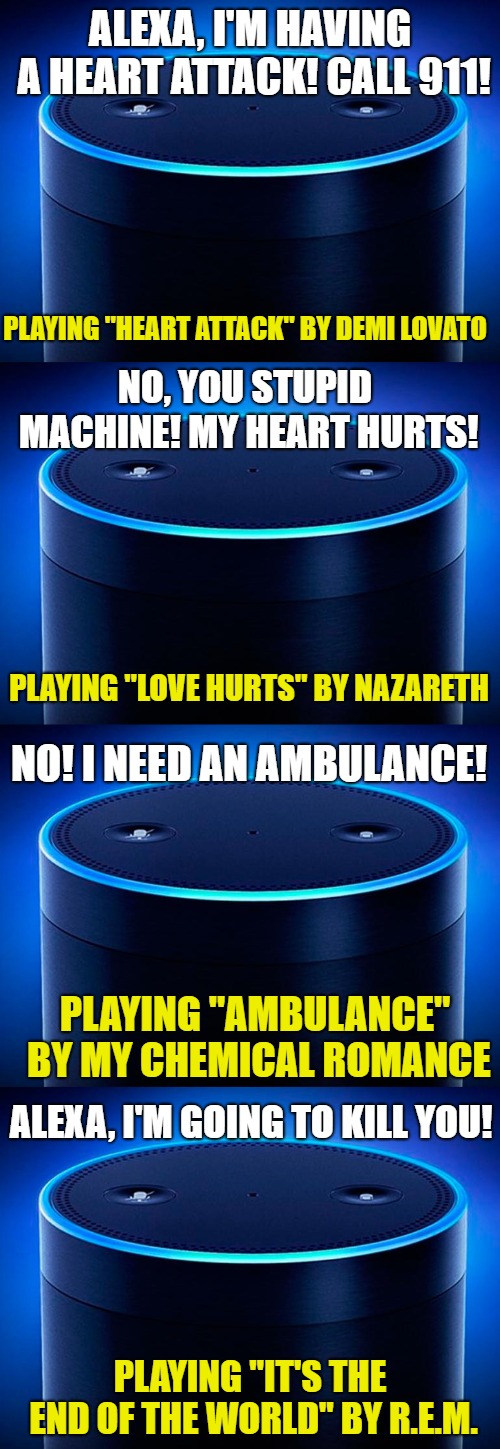 Better have that cell phone with you at all times. | ALEXA, I'M HAVING A HEART ATTACK! CALL 911! PLAYING "HEART ATTACK" BY DEMI LOVATO; NO, YOU STUPID MACHINE! MY HEART HURTS! PLAYING "LOVE HURTS" BY NAZARETH; NO! I NEED AN AMBULANCE! PLAYING "AMBULANCE" BY MY CHEMICAL ROMANCE; ALEXA, I'M GOING TO KILL YOU! PLAYING "IT'S THE END OF THE WORLD" BY R.E.M. | image tagged in alexa,911,emergency | made w/ Imgflip meme maker