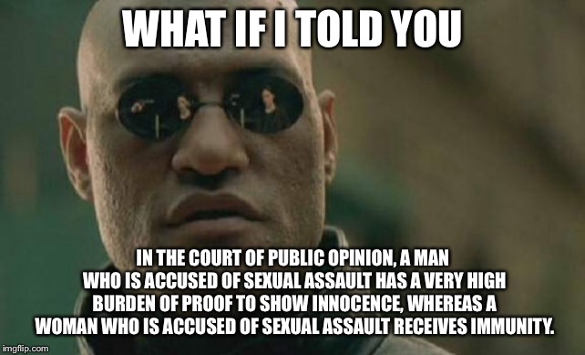 Sexual assault double standard | WHAT IF I TOLD YOU; IN THE COURT OF PUBLIC OPINION, A MAN WHO IS ACCUSED OF SEXUAL ASSAULT HAS A VERY HIGH BURDEN OF PROOF TO SHOW INNOCENCE, WHEREAS A WOMAN WHO IS ACCUSED OF SEXUAL ASSAULT RECEIVES IMMUNITY. | image tagged in memes,matrix morpheus,sexual assault,difference between men and women,opinion,public | made w/ Imgflip meme maker