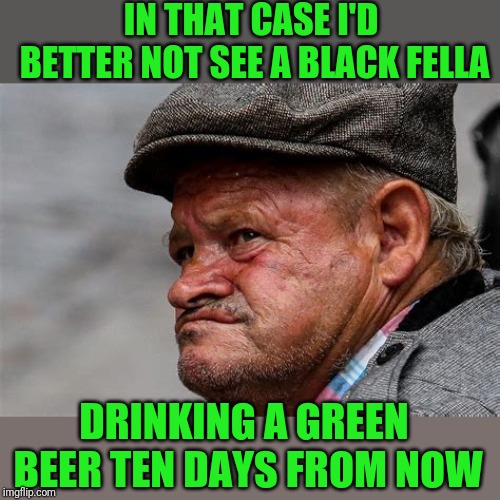 IN THAT CASE I'D BETTER NOT SEE A BLACK FELLA DRINKING A GREEN BEER TEN DAYS FROM NOW | made w/ Imgflip meme maker