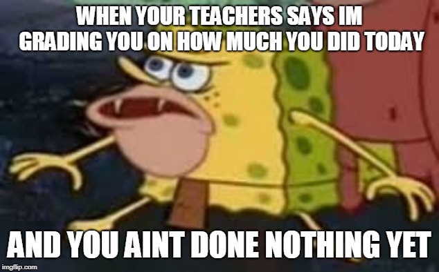 Caveman Spongebob | WHEN YOUR TEACHERS SAYS IM GRADING YOU ON HOW MUCH YOU DID TODAY; AND YOU AINT DONE NOTHING YET | image tagged in caveman spongebob | made w/ Imgflip meme maker