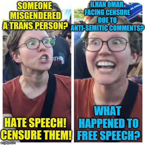 It's always fine with them until it's one of their own. | ILHAN OMAR FACING CENSURE DUE TO ANTI-SEMITIC COMMENTS? SOMEONE MISGENDERED A TRANS PERSON? WHAT HAPPENED TO FREE SPEECH? HATE SPEECH! CENSURE THEM! | image tagged in social justice warrior hypocrisy,triggered feminist,memes,congress,free speech,hate speech | made w/ Imgflip meme maker