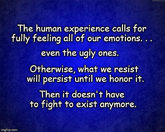 blue background | The human experience calls for fully feeling all of our emotions. . . even the ugly ones. Otherwise, what we resist will persist until we honor it. Then it doesn't have to fight to exist anymore. | image tagged in blue background | made w/ Imgflip meme maker