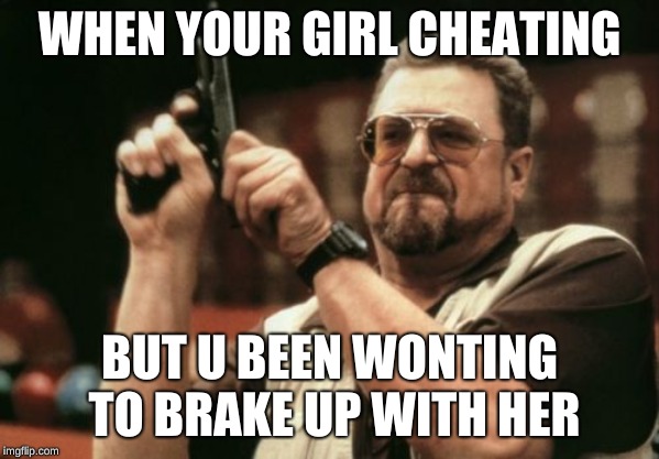 Am I The Only One Around Here Meme | WHEN YOUR GIRL CHEATING; BUT U BEEN WONTING TO BRAKE UP WITH HER | image tagged in memes,am i the only one around here | made w/ Imgflip meme maker