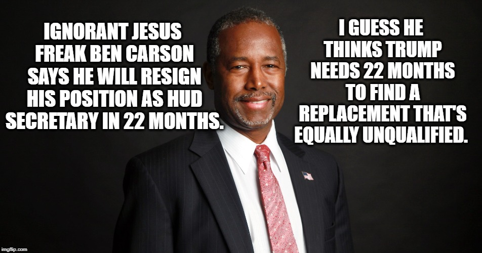 Ben "Retarded Space-Case" Carson | I GUESS HE THINKS TRUMP NEEDS 22 MONTHS TO FIND A REPLACEMENT THAT'S EQUALLY UNQUALIFIED. IGNORANT JESUS FREAK BEN CARSON SAYS HE WILL RESIGN HIS POSITION AS HUD SECRETARY IN 22 MONTHS. | image tagged in ben carson,jesus,government,donald trump,corruption,unqualified | made w/ Imgflip meme maker