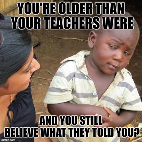 Third World Skeptical Kid | YOU'RE OLDER THAN YOUR TEACHERS WERE; AND YOU STILL BELIEVE WHAT THEY TOLD YOU? | image tagged in memes,third world skeptical kid | made w/ Imgflip meme maker