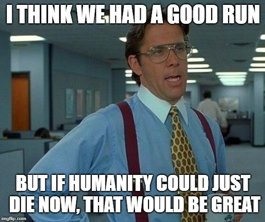 That Would Be Great Meme | I THINK WE HAD A GOOD RUN; BUT IF HUMANITY COULD JUST DIE NOW, THAT WOULD BE GREAT | image tagged in memes,that would be great | made w/ Imgflip meme maker