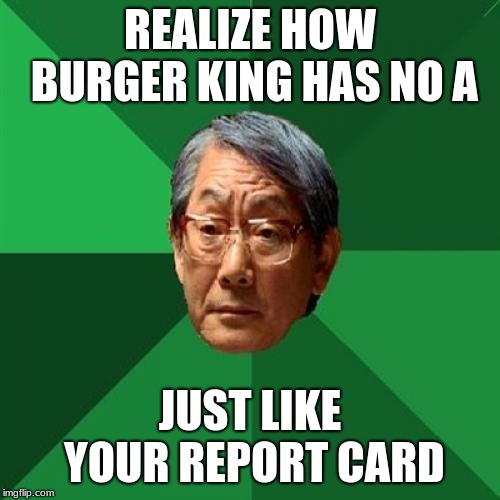 High Expectations Asian Father Meme | REALIZE HOW BURGER KING HAS NO A; JUST LIKE YOUR REPORT CARD | image tagged in memes,high expectations asian father | made w/ Imgflip meme maker