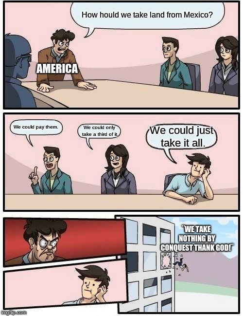 Boardroom Meeting Suggestion Meme | How hould we take land from Mexico? AMERICA; We could pay them. We could only take a third of it. We could just take it all. ¨WE TAKE NOTHING BY CONQUEST THANK GOD!¨ | image tagged in memes,boardroom meeting suggestion | made w/ Imgflip meme maker