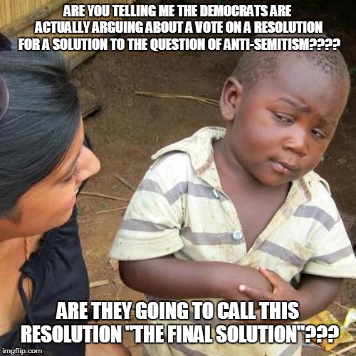 Third World Skeptical Kid | ARE YOU TELLING ME THE DEMOCRATS ARE ACTUALLY ARGUING ABOUT A VOTE ON A RESOLUTION FOR A SOLUTION TO THE QUESTION OF ANTI-SEMITISM???? ARE THEY GOING TO CALL THIS RESOLUTION "THE FINAL SOLUTION"??? | image tagged in memes,third world skeptical kid | made w/ Imgflip meme maker