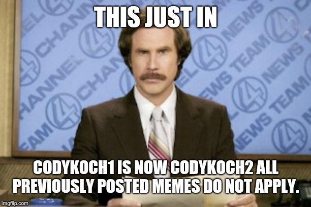 Ron Burgundy | THIS JUST IN; CODYKOCH1 IS NOW CODYKOCH2 ALL PREVIOUSLY POSTED MEMES DO NOT APPLY. | image tagged in memes,ron burgundy | made w/ Imgflip meme maker
