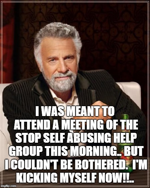 The Most Interesting Man In The World | I WAS MEANT TO ATTEND A MEETING OF THE STOP SELF ABUSING HELP GROUP THIS MORNING.. BUT I COULDN'T BE BOTHERED.

I'M KICKING MYSELF NOW!!.. | image tagged in memes,the most interesting man in the world | made w/ Imgflip meme maker