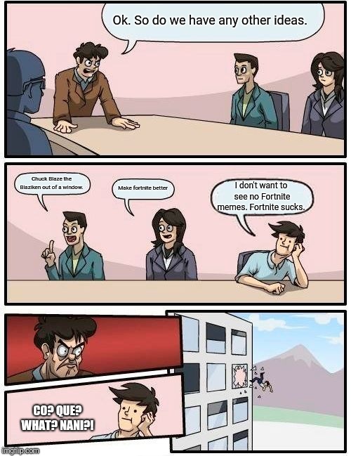 Boardroom Meeting Suggestion Meme | Ok. So do we have any other ideas. Chuck Blaze the Blaziken out of a window. Make fortnite better I don't want to see no Fortnite memes. For | image tagged in memes,boardroom meeting suggestion | made w/ Imgflip meme maker