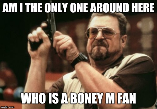 being a teenage Boney M. fan be like | AM I THE ONLY ONE AROUND HERE; WHO IS A BONEY M FAN | image tagged in memes,am i the only one around here,boney m | made w/ Imgflip meme maker