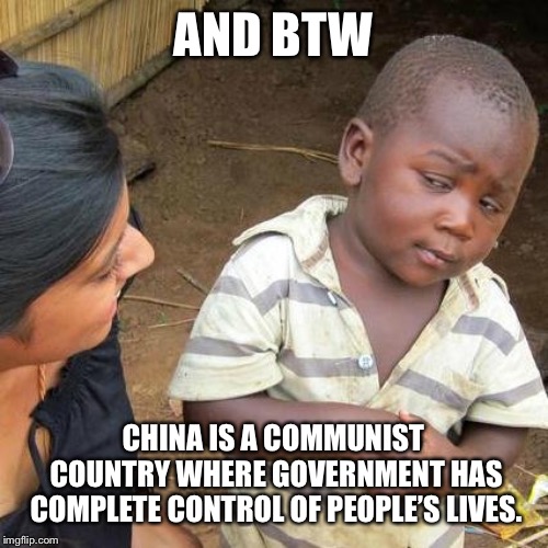 Third World Skeptical Kid Meme | AND BTW CHINA IS A COMMUNIST COUNTRY WHERE GOVERNMENT HAS COMPLETE CONTROL OF PEOPLE’S LIVES. | image tagged in memes,third world skeptical kid | made w/ Imgflip meme maker