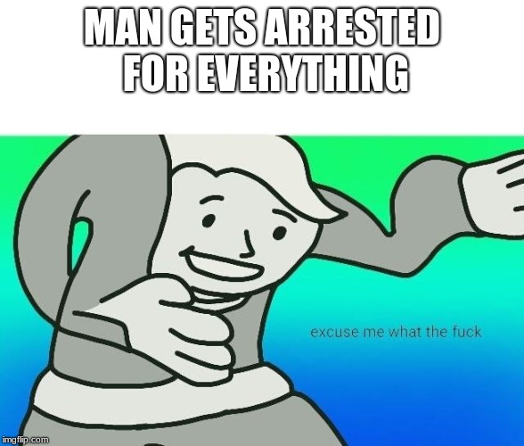 Excuse me, what the fuck | MAN GETS ARRESTED FOR EVERYTHING | image tagged in excuse me what the fuck | made w/ Imgflip meme maker