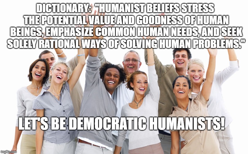 Group of People | DICTIONARY:  "HUMANIST BELIEFS STRESS THE POTENTIAL VALUE AND GOODNESS OF HUMAN BEINGS, EMPHASIZE COMMON HUMAN NEEDS, AND SEEK SOLELY RATIONAL WAYS OF SOLVING HUMAN PROBLEMS."; LET'S BE DEMOCRATIC HUMANISTS! | image tagged in group of people | made w/ Imgflip meme maker