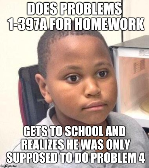 Minor Mistake Marvin | DOES PROBLEMS 1-397A FOR HOMEWORK; GETS TO SCHOOL AND REALIZES HE WAS ONLY SUPPOSED TO DO PROBLEM 4 | image tagged in memes,minor mistake marvin | made w/ Imgflip meme maker