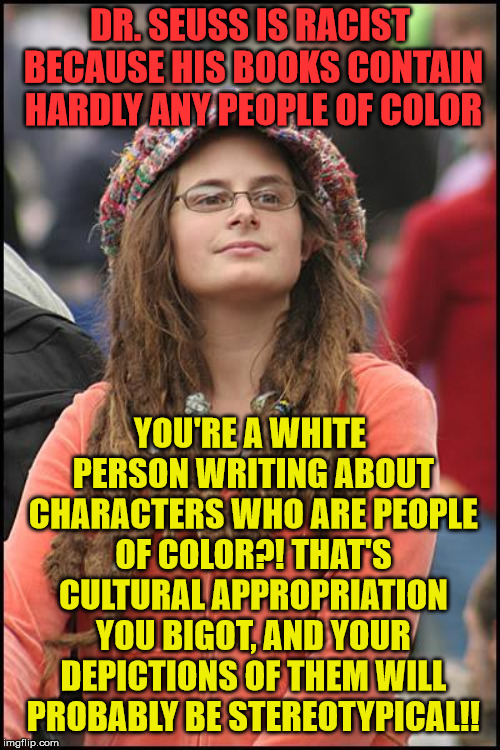 College Liberal | DR. SEUSS IS RACIST BECAUSE HIS BOOKS CONTAIN HARDLY ANY PEOPLE OF COLOR; YOU'RE A WHITE PERSON WRITING ABOUT CHARACTERS WHO ARE PEOPLE OF COLOR?! THAT'S CULTURAL APPROPRIATION YOU BIGOT, AND YOUR DEPICTIONS OF THEM WILL PROBABLY BE STEREOTYPICAL!! | image tagged in memes,college liberal | made w/ Imgflip meme maker