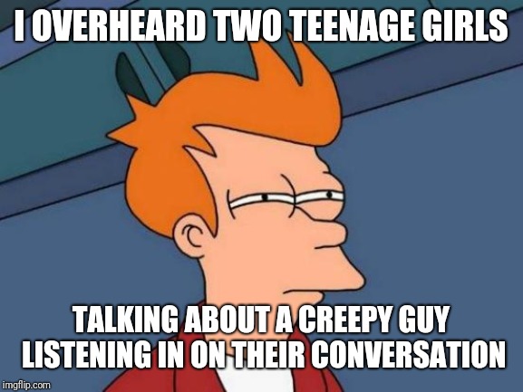 Listen in on the conversation | I OVERHEARD TWO TEENAGE GIRLS; TALKING ABOUT A CREEPY GUY LISTENING IN ON THEIR CONVERSATION | image tagged in memes,futurama fry | made w/ Imgflip meme maker