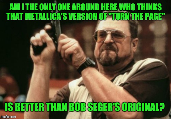 My personal opinion of course, but surely I'm not alone in this  | AM I THE ONLY ONE AROUND HERE WHO THINKS THAT METALLICA'S VERSION OF "TURN THE PAGE"; IS BETTER THAN BOB SEGER'S ORIGINAL? | image tagged in memes,am i the only one around here,metal_memes,metallica,hard rock,first world metal problems | made w/ Imgflip meme maker