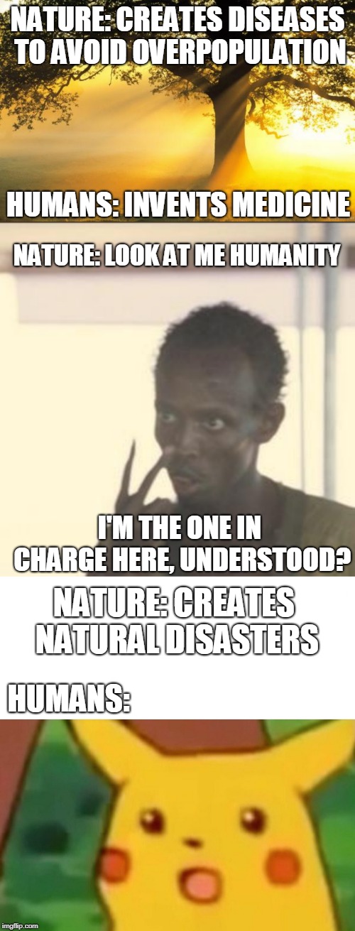 A meme with a twist | NATURE: CREATES DISEASES TO AVOID OVERPOPULATION; HUMANS: INVENTS MEDICINE; NATURE: LOOK AT ME HUMANITY; I'M THE ONE IN CHARGE HERE, UNDERSTOOD? NATURE: CREATES NATURAL DISASTERS; HUMANS: | image tagged in memes,look at me,nature,surprised pikachu | made w/ Imgflip meme maker