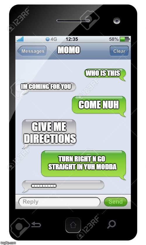 Blank text conversation | MOMO; WHO IS THIS; IM COMING FOR YOU; COME NUH; GIVE ME DIRECTIONS; TURN RIGHT N GO STRAIGHT IN YUH MODDA; ......... | image tagged in blank text conversation | made w/ Imgflip meme maker