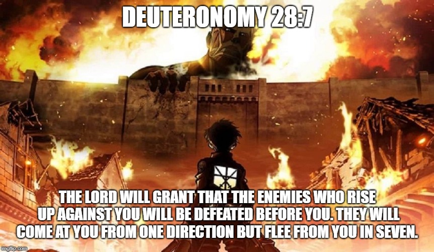 DEUTERONOMY 28:7; THE LORD WILL GRANT THAT THE ENEMIES WHO RISE UP AGAINST YOU WILL BE DEFEATED BEFORE YOU. THEY WILL COME AT YOU FROM ONE DIRECTION BUT FLEE FROM YOU IN SEVEN. | image tagged in attack on titan | made w/ Imgflip meme maker