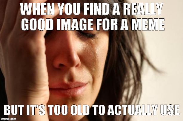 This DOES actually make me want to cry  | WHEN YOU FIND A REALLY GOOD IMAGE FOR A MEME; BUT IT'S TOO OLD TO ACTUALLY USE | image tagged in memes,first world problems,stuff | made w/ Imgflip meme maker
