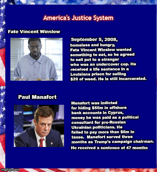 America’s Justice System  | America's Justice System; Fate Vincent Winslow; homeless and hungry, Fate Vincent Winslow wanted something to eat, so he agreed to sell pot to a stranger who was an undercover cop. He received a life sentence in a Louisiana prison for selling $20 of weed. He is still incarcerated. September 5, 2008, Manafort was indicted for hiding $55m in offshore bank accounts in Cyprus, money he was paid as a political consultant for pro-Russian Ukrainian politicians. He failed to pay more than $6m in taxes.  Manafort served three months as Trump's campaign chairman. Paul Manafort; He received a sentence of 47 months | image tagged in justice,mega,manafort,injustice,prisonreform,angola | made w/ Imgflip meme maker