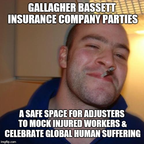 Good Guy Greg Meme | GALLAGHER BASSETT INSURANCE COMPANY PARTIES; A SAFE SPACE FOR ADJUSTERS TO MOCK INJURED WORKERS & CELEBRATE GLOBAL HUMAN SUFFERING | image tagged in memes,good guy greg | made w/ Imgflip meme maker